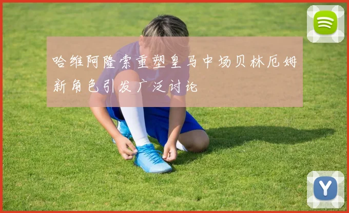 哈维阿隆索重塑皇马中场贝林厄姆新角色引发广泛讨论