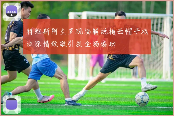 特维斯阿圭罗现场解说梅西帽子戏法深情致敬引发全场感动