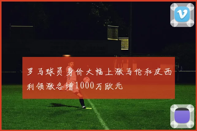 罗马球员身价大幅上涨马伦和皮西利领涨各增1000万欧元