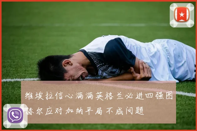 维埃拉信心满满英格兰必进四强图赫尔应对加纳平局不成问题
