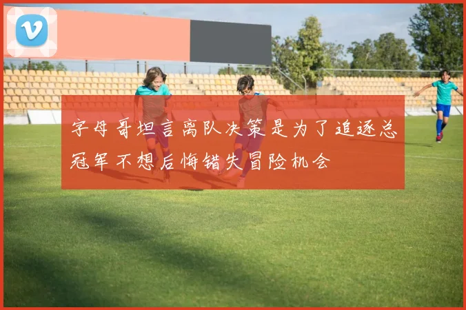 字母哥坦言离队决策是为了追逐总冠军不想后悔错失冒险机会