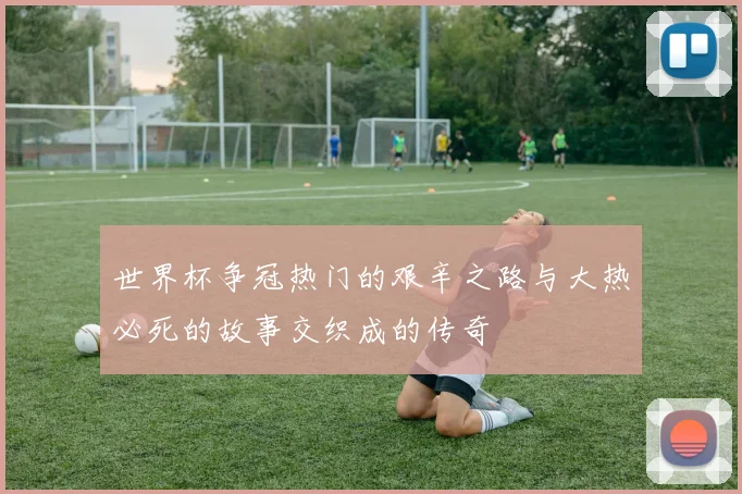 世界杯争冠热门的艰辛之路与大热必死的故事交织成的传奇