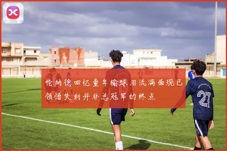伦纳德回忆童年输球泪流满面现已领悟失利并非总冠军的终点