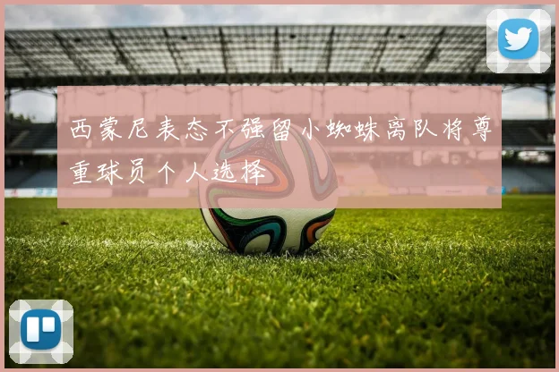 西蒙尼表态不强留小蜘蛛离队将尊重球员个人选择