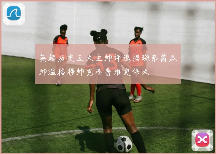 英超历史五大主帅评选揭晓弗爵瓜帅温格穆帅克洛普谁更伟大