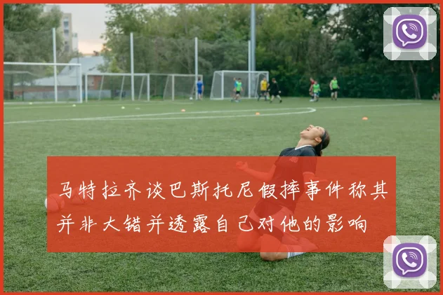 马特拉齐谈巴斯托尼假摔事件称其并非大错并透露自己对他的影响