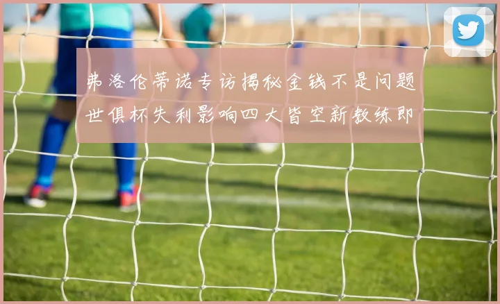 弗洛伦蒂诺专访揭秘金钱不是问题世俱杯失利影响四大皆空新教练即将到来
