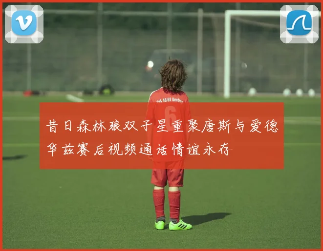 昔日森林狼双子星重聚唐斯与爱德华兹赛后视频通话情谊永存