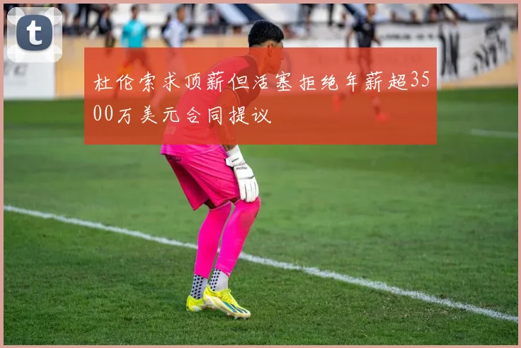 杜伦索求顶薪但活塞拒绝年薪超3500万美元合同提议