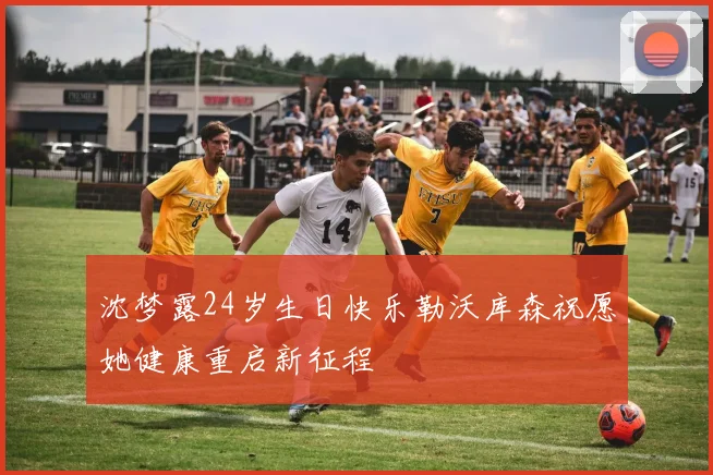 沈梦露24岁生日快乐勒沃库森祝愿她健康重启新征程