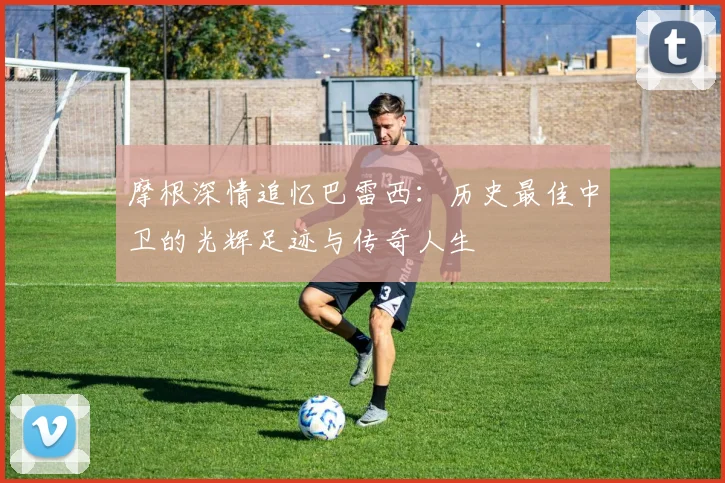 摩根深情追忆巴雷西：历史最佳中卫的光辉足迹与传奇人生
