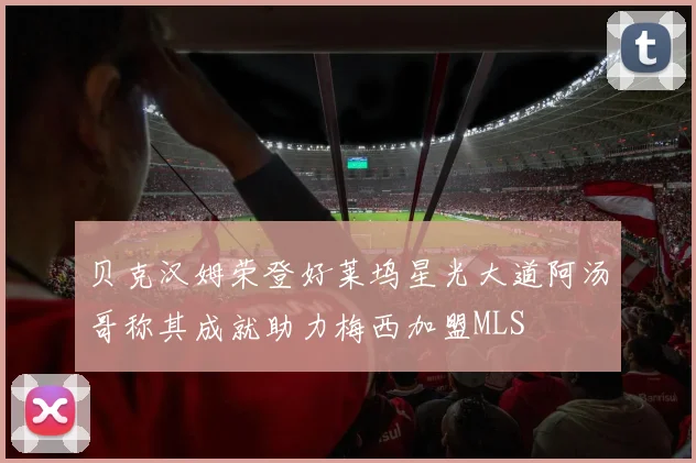 贝克汉姆荣登好莱坞星光大道阿汤哥称其成就助力梅西加盟MLS