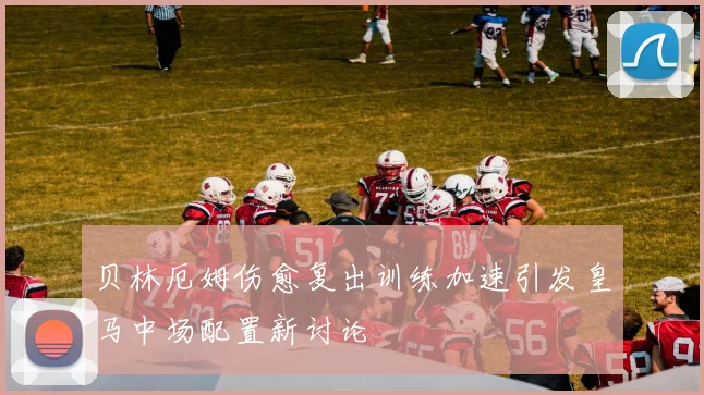 贝林厄姆伤愈复出训练加速引发皇马中场配置新讨论