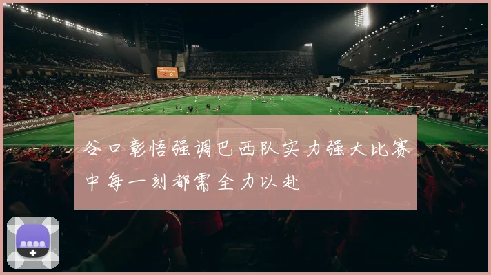 谷口彰悟强调巴西队实力强大比赛中每一刻都需全力以赴
