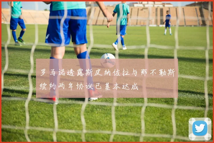 罗马诺透露斯皮纳佐拉与那不勒斯续约两年协议已基本达成