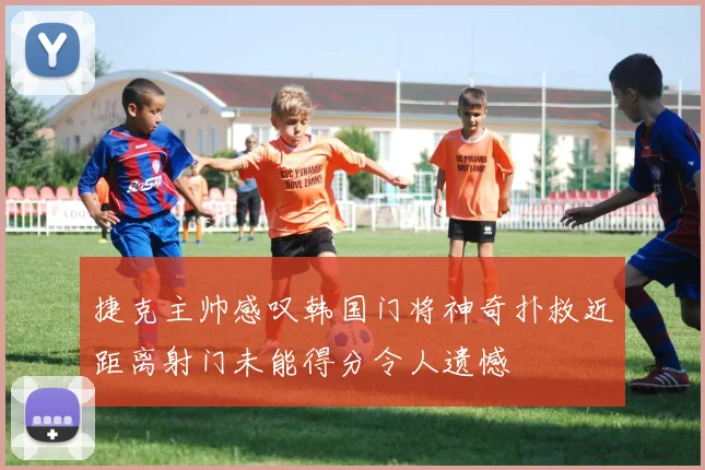 捷克主帅感叹韩国门将神奇扑救近距离射门未能得分令人遗憾