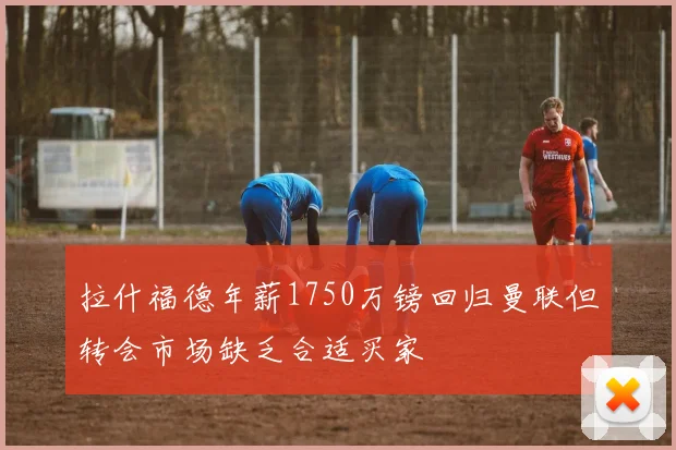 拉什福德年薪1750万镑回归曼联但转会市场缺乏合适买家