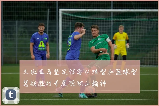 文班亚马坚定信念以理智和篮球智慧战胜对手展现职业精神