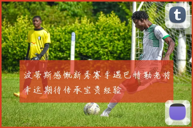 波蒂斯感慨新秀赛季遇巴特勒老将幸运期待传承宝贵经验