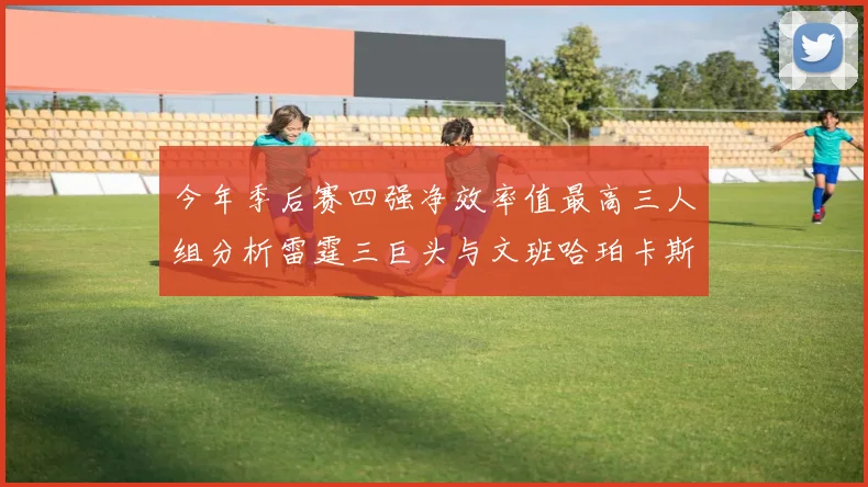今年季后赛四强净效率值最高三人组分析雷霆三巨头与文班哈珀卡斯尔的表现对比