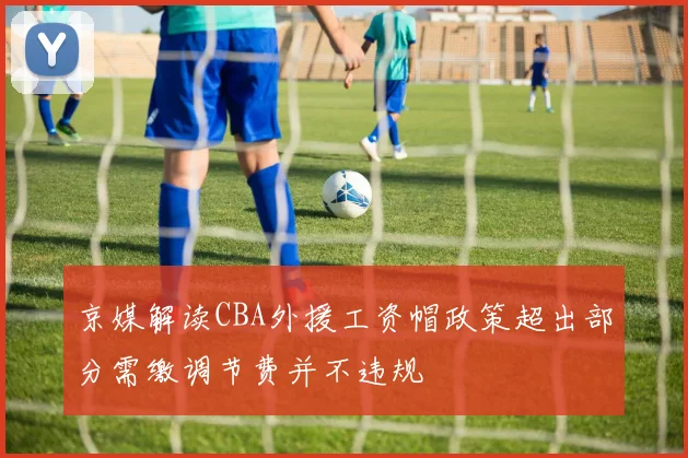 京媒解读CBA外援工资帽政策超出部分需缴调节费并不违规