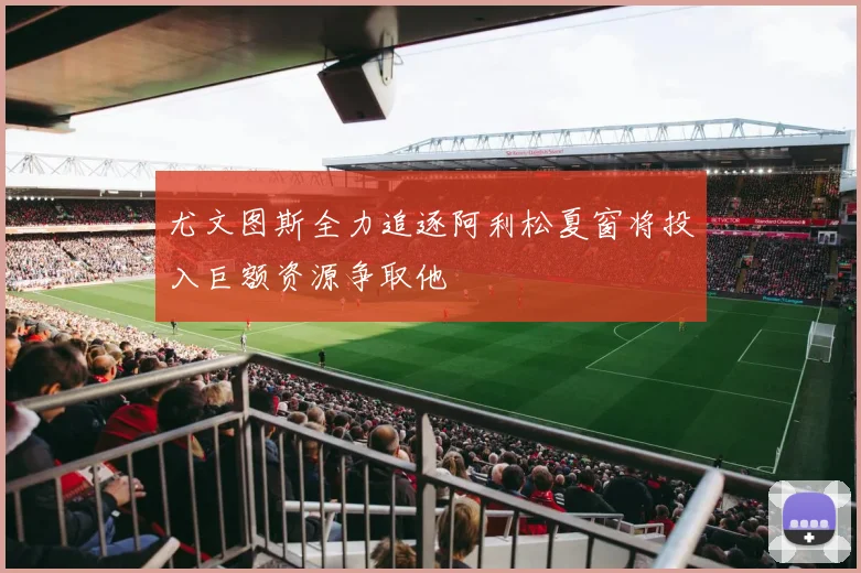 尤文图斯全力追逐阿利松夏窗将投入巨额资源争取他