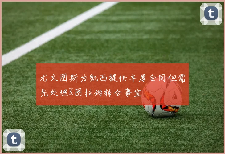 尤文图斯为凯西提供丰厚合同但需先处理K图拉姆转会事宜