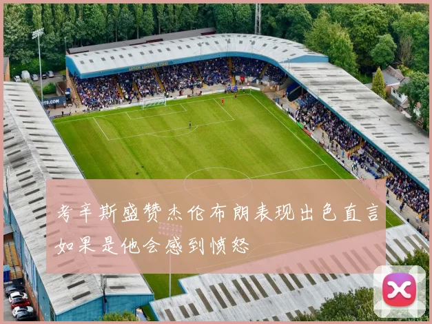 考辛斯盛赞杰伦布朗表现出色直言如果是他会感到愤怒