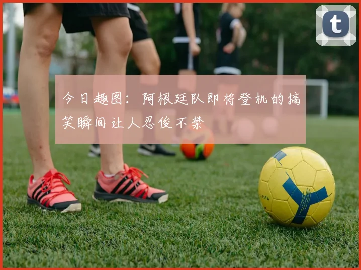 今日趣图：阿根廷队即将登机的搞笑瞬间让人忍俊不禁