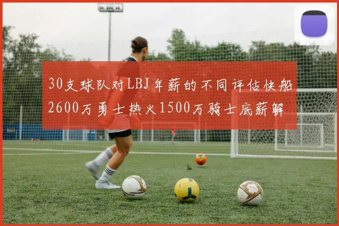 30支球队对LBJ年薪的不同评估快船2600万勇士热火1500万骑士底薪解析